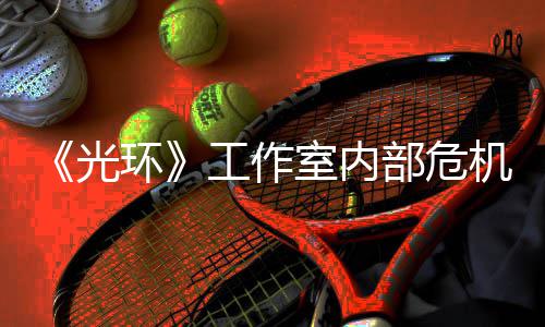 部危团队光工作光机曝近乎解散环核心室内