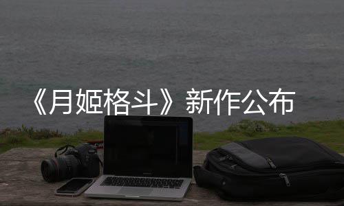公布姬格月7年新作斗发售