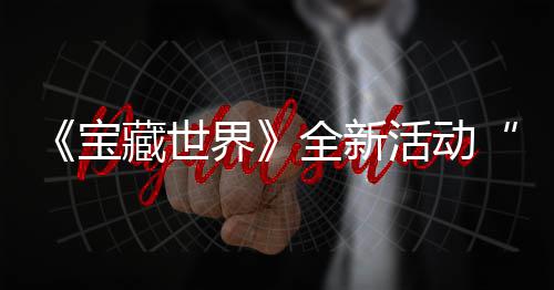 宝让秘戒指系统登全新，全界戒指活动新神上线发威藏世场