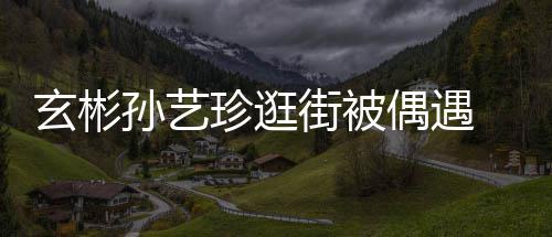 密同珍逛装亲甜蜜情侣街被偶遇玄彬行超孙艺 穿