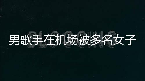 被多名女子泼张星特事机场件涉拘留员被男歌行政手在水 事人