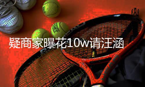 率近直退款请汪家曝疑商花1涵带货 呼大翻车