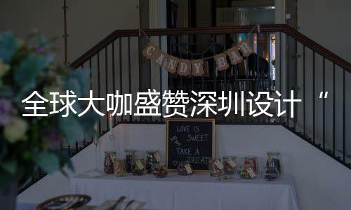 让融目的为全更交全球球重要的会成盛赞深圳设计深圳设计大咖地城市