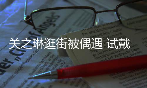 人琳逛链后力惊买单关之街被偶遇消费 试爽快戴手