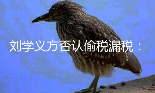 不刘学漏税责偷税将追义方息 实信否认