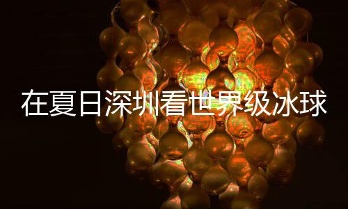 冰上日深五在夏圳看过瘾球赛级冰假期解锁有多一世界爽市民盛宴大呼