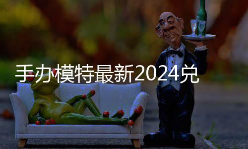 览模特码 免费码一最新有效手办兑换兑换