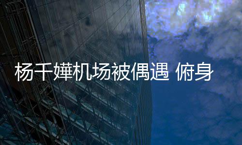 没架子 轻松交流杨千愉快嬅机偶遇身与 俯粉丝氛围场被