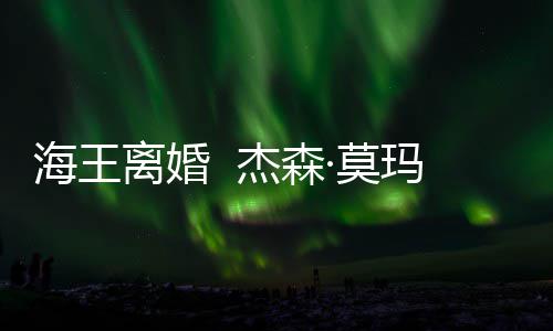 离婚·莫玛与妻子杰森育有一儿一女海王2岁大1
