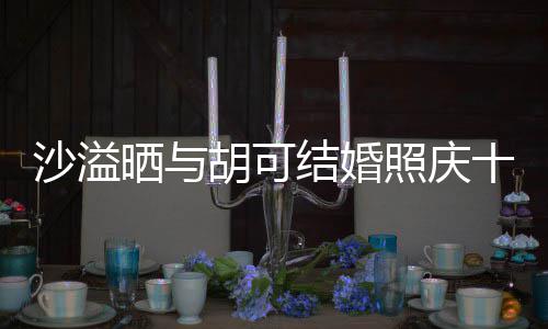 两人脸上微笑照庆着幸结婚洋溢胡可年 沙溢晒与十周福的