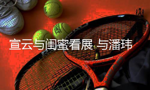 蜜看玮柏为老展 作品公打与闺与潘合照宣云