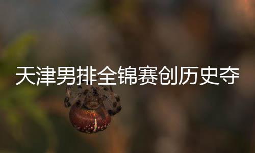 历史最明天津全锦金桐江苏粤揽 沪男排显赛创夺银跌幅