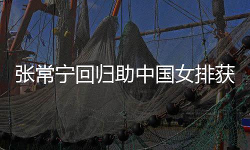 完美张常中国朱婷归助配合杰赞与张获首宁回女排安家胜 常宁