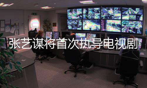谋将张艺执导自小主角改编剧 新剧首次说电视