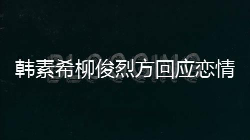 情确实去了其余俊烈应恋夷 韩素希柳夏威属私生活方回
