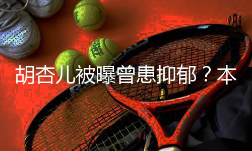 本尊莫名闻曝曾其妙儿被郁胡杏患抑斥传